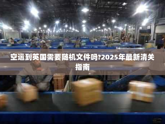 空运到英国需要随机文件吗?2025年最新清关指南