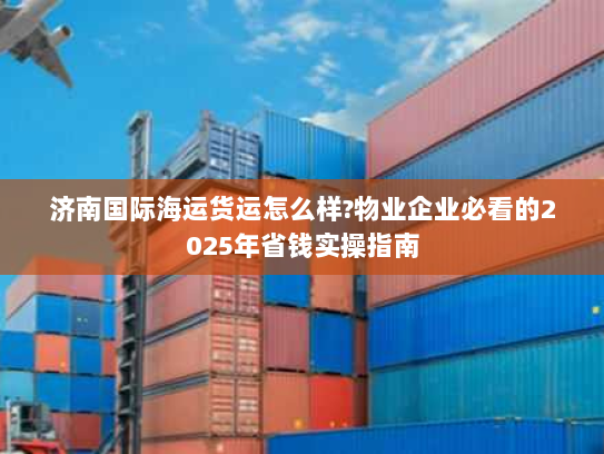 济南国际海运货运怎么样?物业企业必看的2025年省钱实操指南