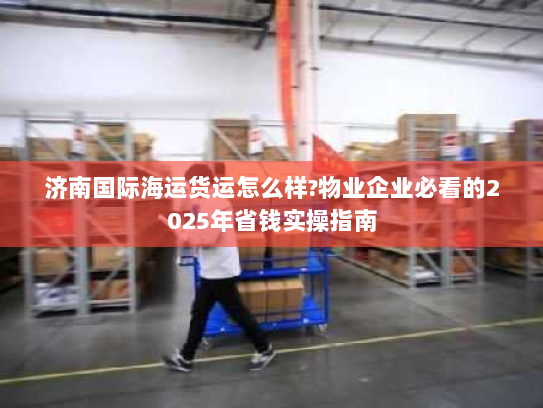 济南国际海运货运怎么样?物业企业必看的2025年省钱实操指南 济南国际海运货运怎么样?物业企业必看的2025年省钱实操指南