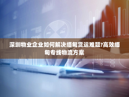 深圳物业企业如何解决缅甸货运难题?高效缅甸专线物流方案