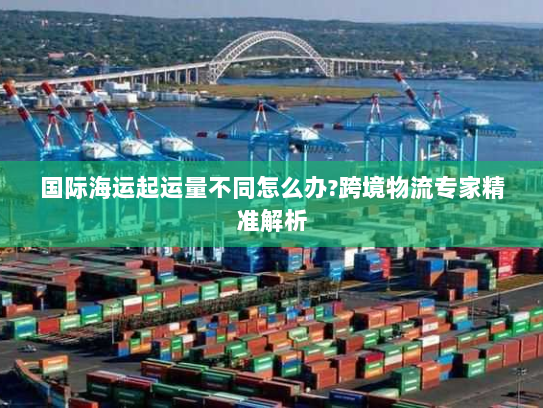 国际海运起运量不同怎么办?跨境物流专家精准解析