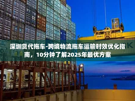 深圳货代拖车-跨境物流拖车运输时效优化指南，10分钟了解2025年最优方案