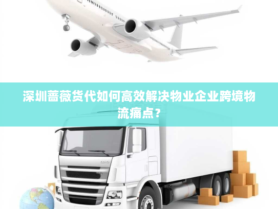 深圳蔷薇货代如何高效解决物业企业跨境物流痛点？
