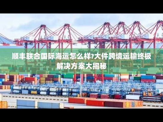 顺丰联合国际海运怎么样?大件跨境运输终极解决方案大揭秘