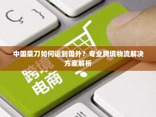 中国菜刀如何运到国外?专业跨境物流解决方案解析 中国菜刀如何运到国外?专业跨境物流解决方案解析