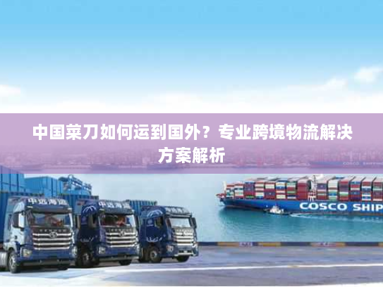 中国菜刀如何运到国外?专业跨境物流解决方案解析 中国菜刀如何运到国外?专业跨境物流解决方案解析