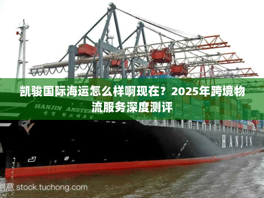 凯骏国际海运怎么样啊现在?2025年跨境物流服务深度测评 凯骏国际海运怎么样啊现在?2025年跨境物流服务深度测评