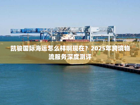 凯骏国际海运怎么样啊现在？2025年跨境物流服务深度测评