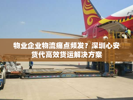 物业企业物流痛点频发？深圳心安货代高效货运解决方案