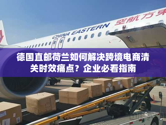 德国直邮荷兰如何解决跨境电商清关时效痛点？企业必看指南
