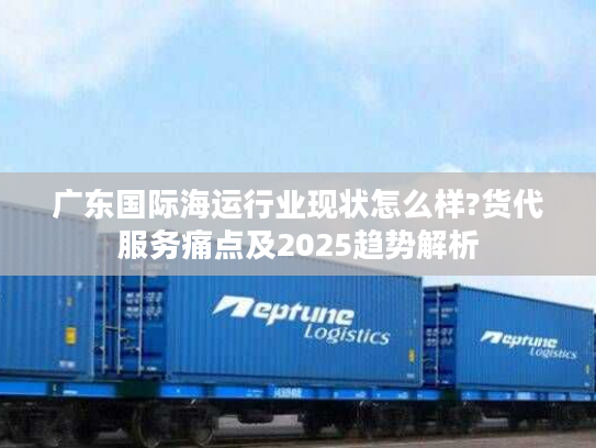 广东国际海运行业现状怎么样?货代服务痛点及2025趋势解析 广东国际海运行业现状怎么样?货代服务痛点及2025趋势解析