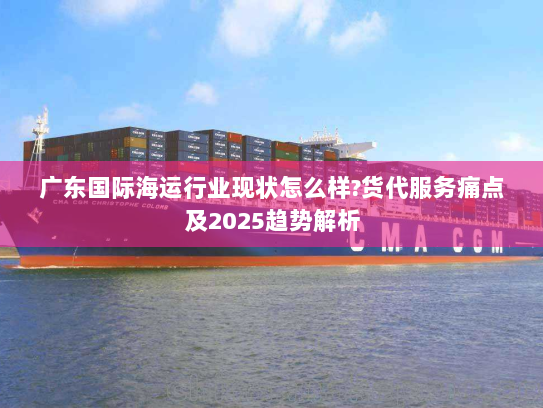 广东国际海运行业现状怎么样?货代服务痛点及2025趋势解析