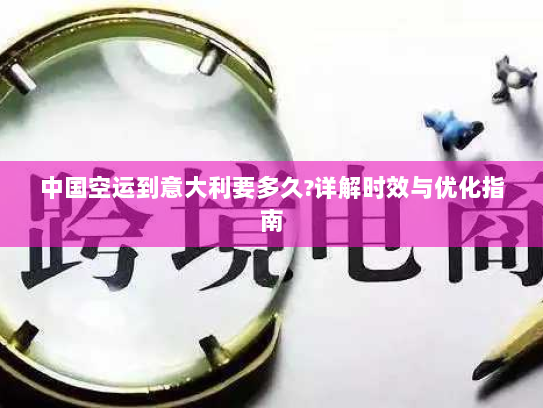 中国空运到意大利要多久?详解时效与优化指南 中国空运到意大利要多久?详解时效与优化指南