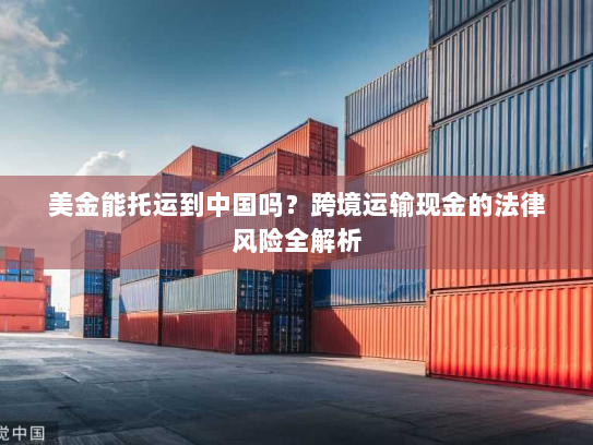 美金能托运到中国吗?跨境运输现金的法律风险全解析 美金能托运到中国吗?跨境运输现金的法律风险全解析