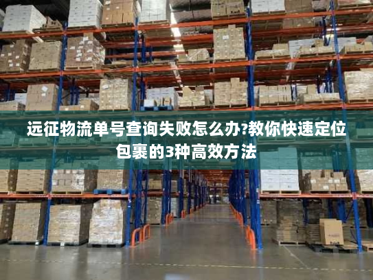 远征物流单号查询失败怎么办?教你快速定位包裹的3种高效方法 远征物流单号查询失败怎么办?教你快速定位包裹的3种高效方法