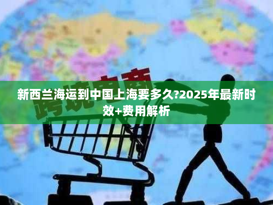 新西兰海运到中国上海要多久?2025年最新时效+费用解析