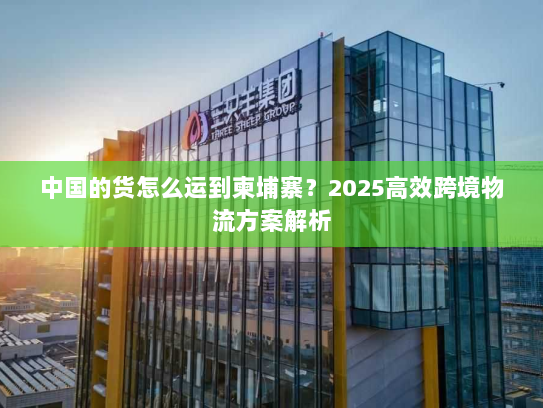 中国的货怎么运到柬埔寨?2025高效跨境物流方案解析 中国的货怎么运到柬埔寨?2025高效跨境物流方案解析