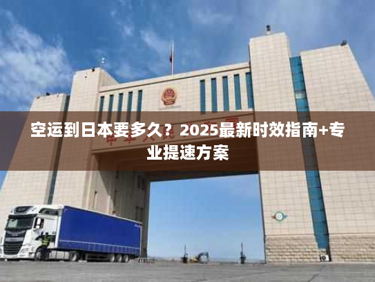 空运到日本要多久？2025最新时效指南+专业提速方案