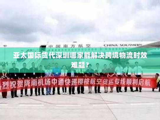 亚太国际货代深圳哪家能解决跨境物流时效难题? 亚太国际货代深圳哪家能解决跨境物流时效难题?