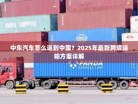 中东汽车怎么运到中国?2025年最新跨境运输方案详解 中东汽车怎么运到中国?2025年最新跨境运输方案详解