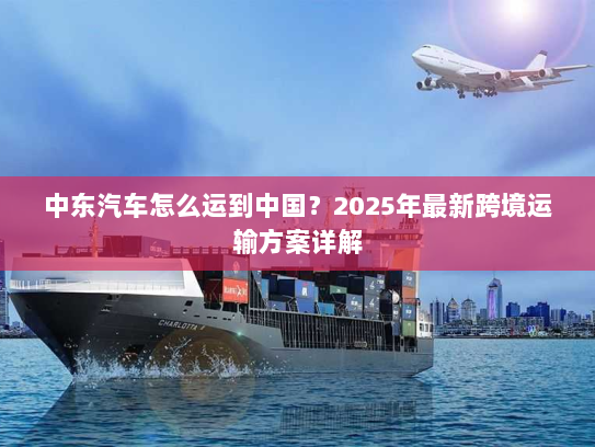 中东汽车怎么运到中国?2025年最新跨境运输方案详解 中东汽车怎么运到中国?2025年最新跨境运输方案详解