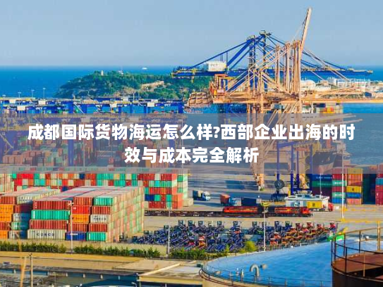 成都国际货物海运怎么样?西部企业出海的时效与成本完全解析 成都国际货物海运怎么样?西部企业出海的时效与成本完全解析