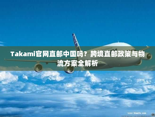 Takami官网直邮中国吗?跨境直邮政策与物流方案全解析 Takami官网直邮中国吗?跨境直邮政策与物流方案全解析