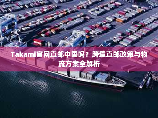 Takami官网直邮中国吗?跨境直邮政策与物流方案全解析 Takami官网直邮中国吗?跨境直邮政策与物流方案全解析