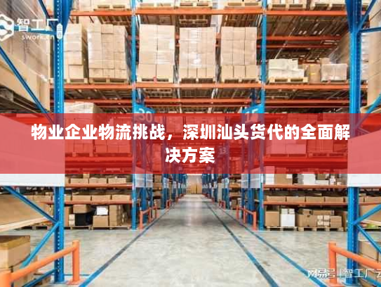 物业企业物流挑战,深圳汕头货代的全面解决方案 物业企业物流挑战,深圳汕头货代的全面解决方案