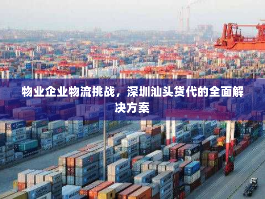 物业企业物流挑战,深圳汕头货代的全面解决方案 物业企业物流挑战,深圳汕头货代的全面解决方案