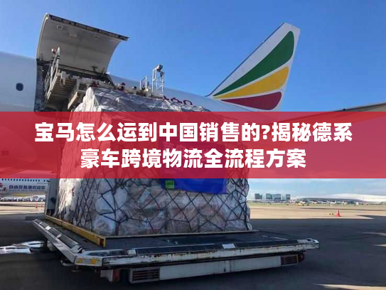 宝马怎么运到中国销售的?揭秘德系豪车跨境物流全流程方案
