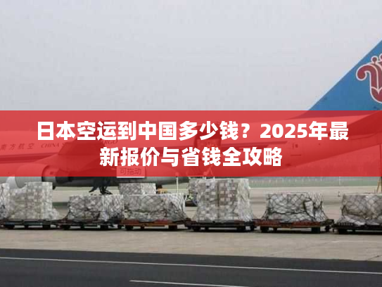 日本空运到中国多少钱？2025年最新报价与省钱全攻略
