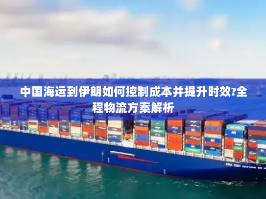 中国海运到伊朗如何控制成本并提升时效?全程物流方案解析 中国海运到伊朗如何控制成本并提升时效?全程物流方案解析