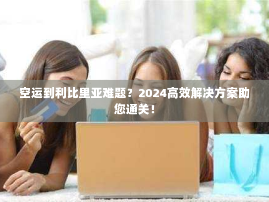 空运到利比里亚难题？2024高效解决方案助您通关！