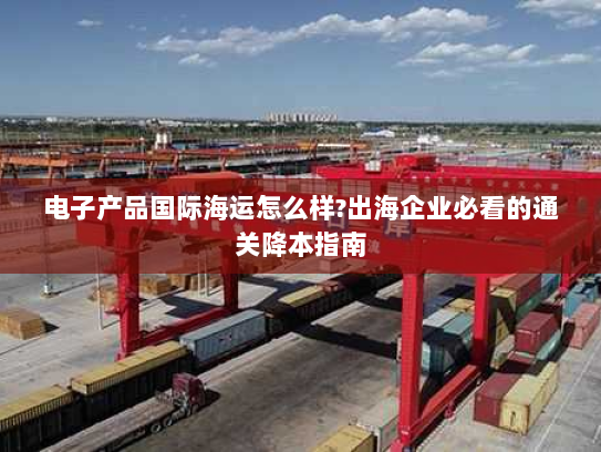 电子产品国际海运怎么样?出海企业必看的通关降本指南 电子产品国际海运怎么样?出海企业必看的通关降本指南
