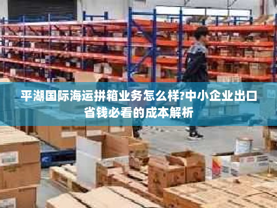 平湖国际海运拼箱业务怎么样?中小企业出口省钱必看的成本解析
