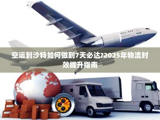空运到沙特如何做到7天必达?2025年物流时效提升指南