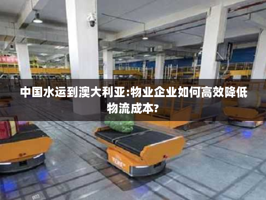 中国水运到澳大利亚:物业企业如何高效降低物流成本? 中国水运到澳大利亚:物业企业如何高效降低物流成本?