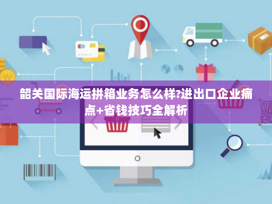 韶关国际海运拼箱业务怎么样?进出口企业痛点+省钱技巧全解析