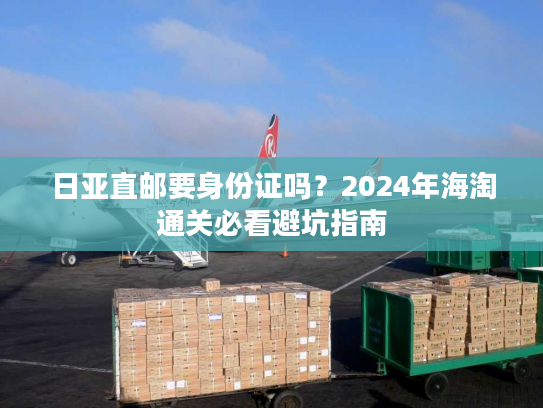 日亚直邮要身份证吗?2024年海淘通关必看避坑指南 日亚直邮要身份证吗?2024年海淘通关必看避坑指南