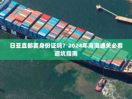 日亚直邮要身份证吗?2024年海淘通关必看避坑指南 日亚直邮要身份证吗?2024年海淘通关必看避坑指南