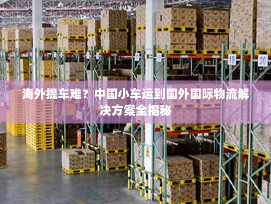海外提车难?中国小车运到国外国际物流解决方案全揭秘 海外提车难?中国小车运到国外国际物流解决方案全揭秘