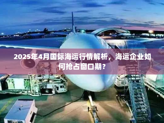 2025年4月国际海运行情解析，海运企业如何抢占窗口期？