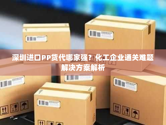 深圳进口PP货代哪家强?化工企业通关难题解决方案解析 深圳进口PP货代哪家强?化工企业通关难题解决方案解析