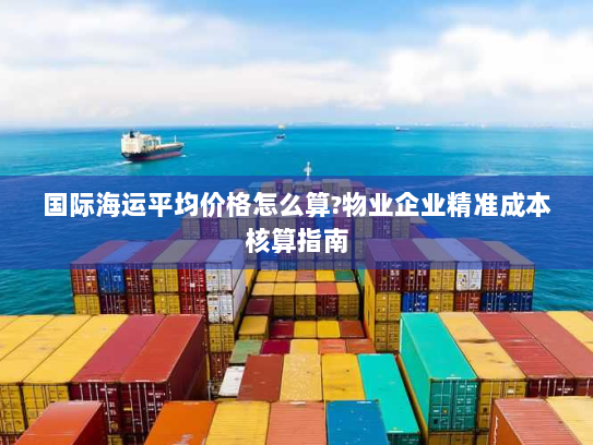 国际海运平均价格怎么算?物业企业精准成本核算指南