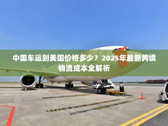中国车运到美国价格多少？2025年最新跨境物流成本全解析