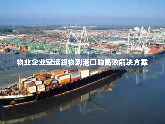 物业企业空运货物到港口的高效解决方案 物业企业空运货物到港口的高效解决方案