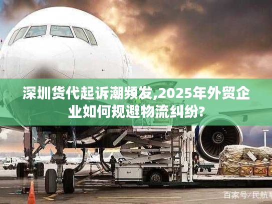 深圳货代起诉潮频发,2025年外贸企业如何规避物流纠纷?