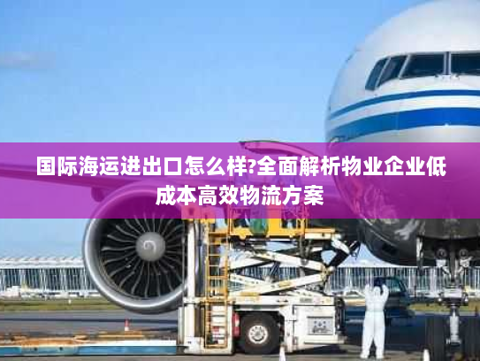 国际海运进出口怎么样?全面解析物业企业低成本高效物流方案