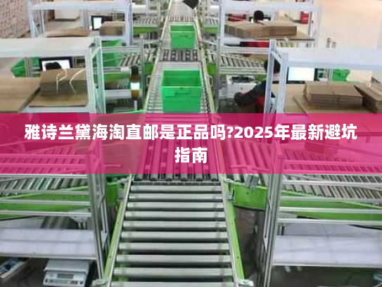 雅诗兰黛海淘直邮是正品吗?2025年最新避坑指南 雅诗兰黛海淘直邮是正品吗?2025年最新避坑指南